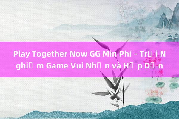 Play Together Now GG Min Phí – Trải Nghiệm Game Vui Nhộn và Hấp Dẫn