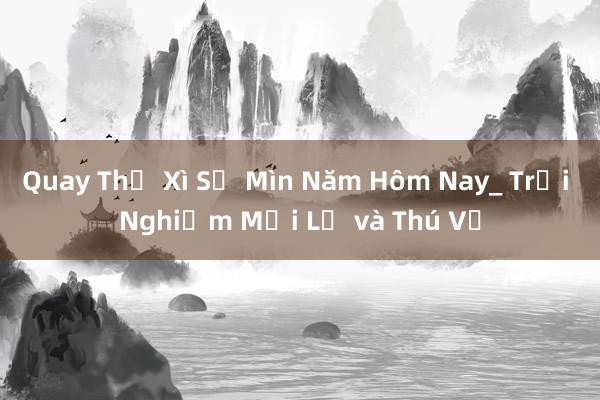 Quay Thẻ Xì Số Mìn Năm Hôm Nay_ Trải Nghiệm Mới Lạ và Thú Vị