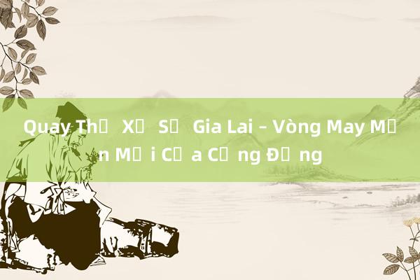 Quay Thử Xổ Số Gia Lai – Vòng May Mắn Mới Của Cộng Đồng