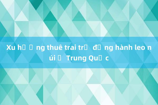 Xu hướng thuê trai trẻ đồng hành leo núi ở Trung Quốc