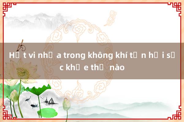 Hạt vi nhựa trong không khí tổn hại sức khỏe thế nào