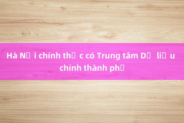 Hà Nội chính thức có Trung tâm Dữ liệu chính thành phố