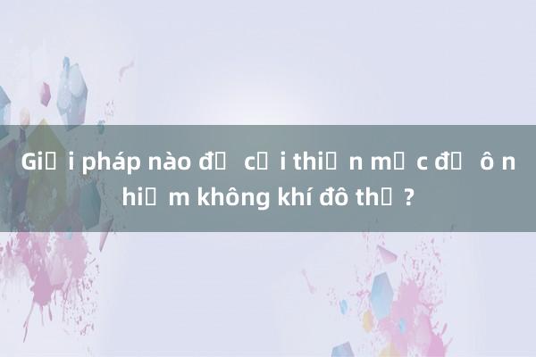 Giải pháp nào để cải thiện mức độ ô nhiễm không khí đô thị?