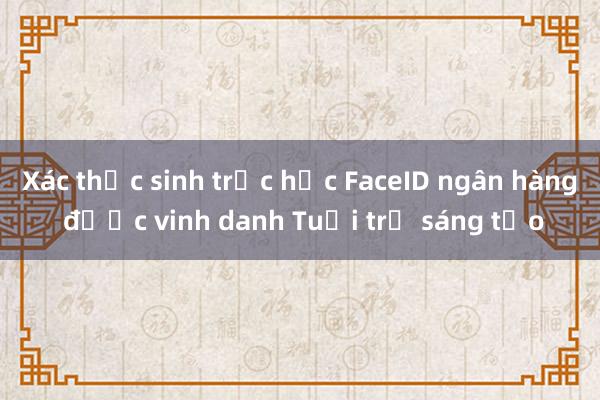 Xác thực sinh trắc học FaceID ngân hàng được vinh danh Tuổi trẻ sáng tạo