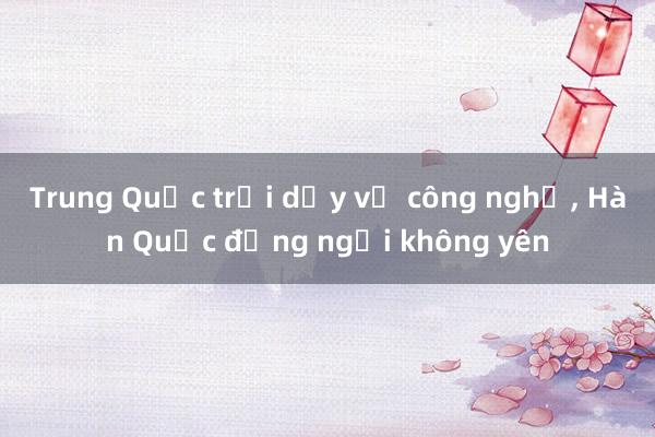 Trung Quốc trỗi dậy về công nghệ, Hàn Quốc đứng ngồi không yên