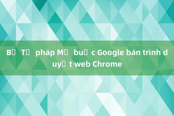 Bộ Tư pháp Mỹ buộc Google bán trình duyệt web Chrome