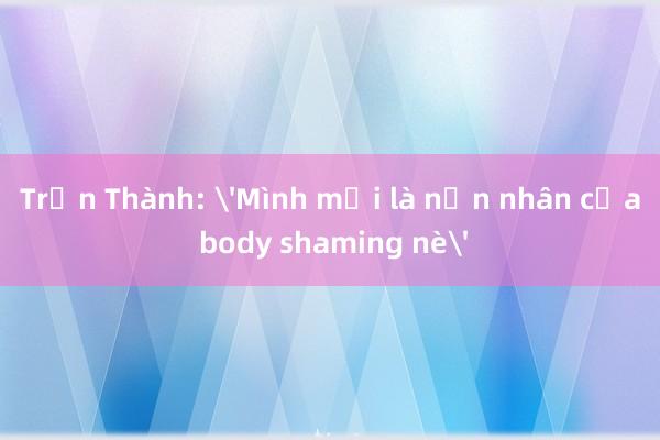 Trấn Thành: 'Mình mới là nạn nhân của body shaming nè'