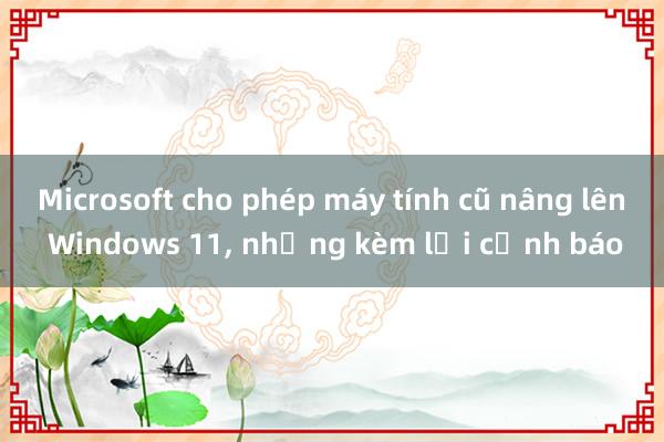 Microsoft cho phép máy tính cũ nâng lên Windows 11, nhưng kèm lời cảnh báo