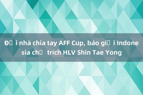 Đội nhà chia tay AFF Cup, báo giới Indonesia chỉ trích HLV Shin Tae Yong